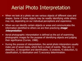 Aerial Photo Interpretation
• When we look at a photo we see various objects of different sizes and
shapes. Some of these objects may be readily identifying while others
may not, depending on our individual perceptions and experience.
• When we can identify certain objects or areas and communicates the
information identified to others we are then practicing image
interpretation.
• Aerial photographic interpretation is defined as the act of examining
photographic images for the purpose of identifying objects and judging
their significance (Curran, 1988).
• During the process of interpretation, the aerial photo interpreters usually
make use of seven tasks, which form a chain of events. They are: 1)
detection, 2) recognition and identification, 3) analysis, 4) deduction, 5)
classification, 6) idealisation and 7) accuracy determination.
 