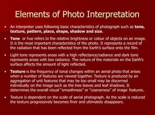 Elements of Photo Interpretation
• An interpreter uses following basic characteristics of photograph such as tone,
texture, pattern, place, shape, shadow and size.
• Tone or hue refers to the relative brightness or colour of objects on an image.
It is the most important characteristics of the photo. It represents a record of
the radiation that has been reflected from the Earth’s surface onto the film.
• Light tone represents areas with a high reflectance/radiance and dark tone
represents areas with low radiance. The nature of the materials on the Earth’s
surface affects the amount of light reflected.
• Texture is the frequency of tonal changes within an aerial photo that arises
when a number of features are viewed together. Texture is produced by an
aggregation of unit features that may be too small may be discerned
individually on the image such as the tree leaves and leaf shadows. It
determines the overall visual “smoothness” or “coarseness” of image features.
• Texture is dependent on the scale of aerial photograph. As the scale is reduced
the texture progressively becomes finer and ultimately disappears.
 