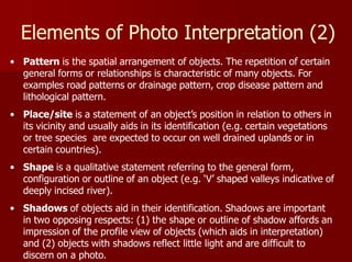 Elements of Photo Interpretation (2)
• Pattern is the spatial arrangement of objects. The repetition of certain
general forms or relationships is characteristic of many objects. For
examples road patterns or drainage pattern, crop disease pattern and
lithological pattern.
• Place/site is a statement of an object’s position in relation to others in
its vicinity and usually aids in its identification (e.g. certain vegetations
or tree species are expected to occur on well drained uplands or in
certain countries).
• Shape is a qualitative statement referring to the general form,
configuration or outline of an object (e.g. ‘V’ shaped valleys indicative of
deeply incised river).
• Shadows of objects aid in their identification. Shadows are important
in two opposing respects: (1) the shape or outline of shadow affords an
impression of the profile view of objects (which aids in interpretation)
and (2) objects with shadows reflect little light and are difficult to
discern on a photo.
 