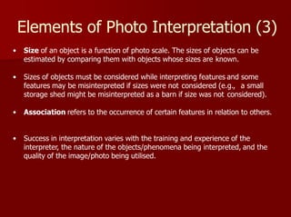 Elements of Photo Interpretation (3)
• Size of an object is a function of photo scale. The sizes of objects can be
estimated by comparing them with objects whose sizes are known.
• Sizes of objects must be considered while interpreting features and some
features may be misinterpreted if sizes were not considered (e.g., a small
storage shed might be misinterpreted as a barn if size was not considered).
• Association refers to the occurrence of certain features in relation to others.
• Success in interpretation varies with the training and experience of the
interpreter, the nature of the objects/phenomena being interpreted, and the
quality of the image/photo being utilised.
 