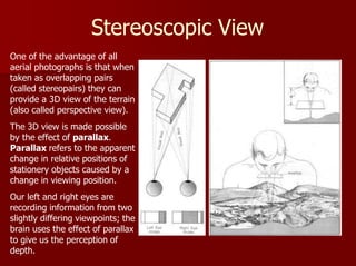 Stereoscopic View
One of the advantage of all
aerial photographs is that when
taken as overlapping pairs
(called stereopairs) they can
provide a 3D view of the terrain
(also called perspective view).
The 3D view is made possible
by the effect of parallax.
Parallax refers to the apparent
change in relative positions of
stationery objects caused by a
change in viewing position.
Our left and right eyes are
recording information from two
slightly differing viewpoints; the
brain uses the effect of parallax
to give us the perception of
depth.
 