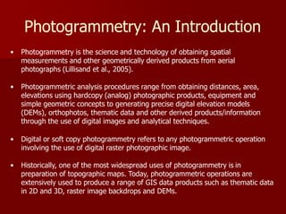 Photogrammetry: An Introduction
• Photogrammetry is the science and technology of obtaining spatial
measurements and other geometrically derived products from aerial
photographs (Lillisand et al., 2005).
• Photogrammetric analysis procedures range from obtaining distances, area,
elevations using hardcopy (analog) photographic products, equipment and
simple geometric concepts to generating precise digital elevation models
(DEMs), orthophotos, thematic data and other derived products/information
through the use of digital images and analytical techniques.
• Digital or soft copy photogrammetry refers to any photogrammetric operation
involving the use of digital raster photographic image.
• Historically, one of the most widespread uses of photogrammetry is in
preparation of topographic maps. Today, photogrammetric operations are
extensively used to produce a range of GIS data products such as thematic data
in 2D and 3D, raster image backdrops and DEMs.
 