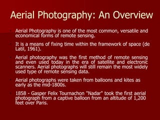 Aerial Photography: An Overview
Aerial Photography is one of the most common, versatile and
economical forms of remote sensing.
It is a means of fixing time within the framework of space (de
Latil, 1961).
Aerial photography was the first method of remote sensing
and even used today in the era of satellite and electronic
scanners. Aerial photographs will still remain the most widely
used type of remote sensing data.
Aerial photographs were taken from balloons and kites as
early as the mid-1800s.
1858 - Gasper Felix Tournachon "Nadar" took the first aerial
photograph from a captive balloon from an altitude of 1,200
feet over Paris.
 