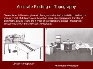 Accurate Plotting of Topography
Stereoplotter is the main piece of photogrammetric instrumentation used for the
measurement of distance, area, height on aerial photographs and transfer of
planimetric details. There are 4 types of stereoplotters: optical-, mechanical,
optical-mechanical and analytical stereoplotter.
Optical Stereoplotter
Analytical Stereoplotter
 