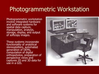 Photogrammetric Workstation
Photogrammetric workstation
involve integrated hardware
and software systems for
spatial data capture,
manipulation, analysis,
storage, display, and output
of softcopy images.
These systems incorporate
functionality of analytical
stereoplotters, automated
generation of DEMs,
computation of digital
orthopohotos, preparation of
perspective views and
captures 2D and 3D data for
use in a GIS.
 