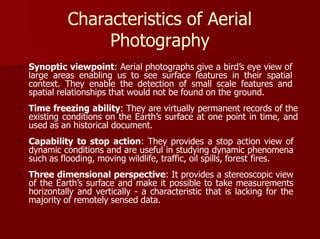 Characteristics of Aerial
Photography
Synoptic viewpoint: Aerial photographs give a bird’s eye view of
large areas enabling us to see surface features in their spatial
context. They enable the detection of small scale features and
spatial relationships that would not be found on the ground.
Time freezing ability: They are virtually permanent records of the
existing conditions on the Earth’s surface at one point in time, and
used as an historical document.
Capability to stop action: They provides a stop action view of
dynamic conditions and are useful in studying dynamic phenomena
such as flooding, moving wildlife, traffic, oil spills, forest fires.
Three dimensional perspective: It provides a stereoscopic view
of the Earth’s surface and make it possible to take measurements
horizontally and vertically - a characteristic that is lacking for the
majority of remotely sensed data.
 