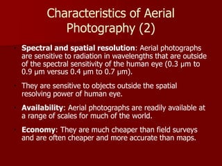 Characteristics of Aerial
Photography (2)
Spectral and spatial resolution: Aerial photographs
are sensitive to radiation in wavelengths that are outside
of the spectral sensitivity of the human eye (0.3 µm to
0.9 µm versus 0.4 µm to 0.7 µm).
They are sensitive to objects outside the spatial
resolving power of human eye.
Availability: Aerial photographs are readily available at
a range of scales for much of the world.
Economy: They are much cheaper than field surveys
and are often cheaper and more accurate than maps.
 
