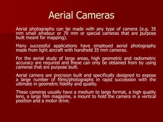 Aerial Cameras
Aerial photographs can be made with any type of camera (e.g. 35
mm small amateur or 70 mm or special cameras that are purpose
built meant for mapping).
Many successful applications have employed aerial photography
made from light aircraft with handheld 35 mm cameras.
For the aerial study of large areas, high geometric and radiometric
accuracy are required and these can only be obtained from by using
cameras that are purpose built.
Aerial camera are precision built and specifically designed to expose
a large number of films/photographs in rapid succession with the
ultimate in geometric fidelity and quality.
These cameras usually have a medium to large format, a high quality
lens, a large film magazine, a mount to hold the camera in a vertical
position and a motor drive.
 