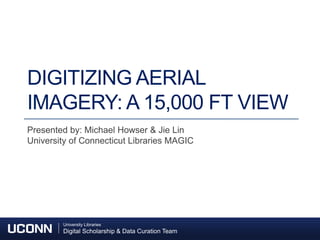 University Libraries
Digital Scholarship & Data Curation Team
University Libraries
Digital Scholarship & Data Curation Team
DIGITIZING AERIAL
IMAGERY: A 15,000 FT VIEW
Presented by: Michael Howser & Jie Lin
University of Connecticut Libraries MAGIC
 