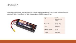 BATTERY
Lithium polymer battery or Li-po battery is a simple rechargeable battery with different current ratings and
number of cells. Here lithium ion adds to the polymer which is an electrolyte.
Type Specifi
cations of Li-po
battery
No. of cells 3S (3cells)
mAh 5200mAh
Output Voltage 12.5v
weight 400 gms
 