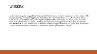 WORKING
As the battery (Lipo) is plugged into the power distribution board of drone, here camera is also switched ON
for live streaming and capturing pictures. Before this, the Transmitter should be in ON condition, if not
ERROR can occur in FCB. After switching ON the FCB and the Transmitter, the Receiver test is done to
make every channel that is Aileron, Throttle, Elevator, Rudder, Aux equal to " 0 ".Now after the receiver
test, ARM the K.K 2.1.5 board so that all 4 motors rotate with equal orientation and speed. Now increase the
Throttle using Transmitter (controller) to stabilize the motor's speed and take a flight.
 