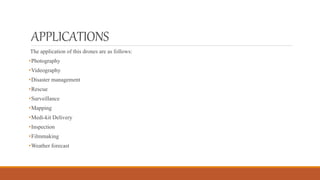 APPLICATIONS
The application of this drones are as follows:
•Photography
•Videography
•Disaster management
•Rescue
•Surveillance
•Mapping
•Medi-kit Delivery
•Inspection
•Filmmaking
•Weather forecast
 