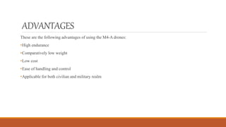 ADVANTAGES
These are the following advantages of using the M4-A drones:
•High endurance
•Comparatively low weight
•Low cost
•Ease of handling and control
•Applicable for both civilian and military realm
 