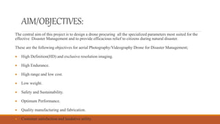 AIM/OBJECTIVES:
The central aim of this project is to design a drone procuring all the specialized parameters most suited for the
effective Disaster Management and to provide efficacious relief to citizens during natural disaster.
These are the following objectives for aerial Photography/Videography Drone for Disaster Management;
 High Definition(HD) and exclusive resolution imaging.
 High Endurance.
 High range and low cost.
 Low weight.
 Safety and Sustainability.
 Optimum Performance.
 Quality manufacturing and fabrication.
 Customer satisfaction and laudative utility.
 