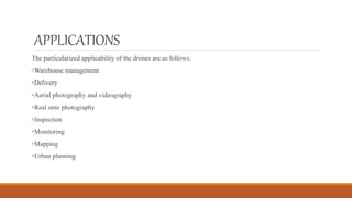 APPLICATIONS
The particularized applicability of the drones are as follows:
•Warehouse management
•Delivery
•Aerial photography and videography
•Real stste photography
•Inspection
•Monitoring
•Mapping
•Urban planning
 