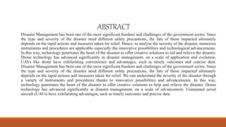 ABSTRACT
Disaster Management has been one of the most significant burdens and challenges of the government sector. Since
the type and severity of the disaster need different safety precautions, the fate of those impacted ultimately
depends on the rapid actions and measures taken for relief. Hence, to analyse the severity of the disaster, numerous
instruments and procedures are applicable especially the innovative possibilities and technological advancements.
In this way, technology penetrates the heart of the disaster to offer creative solutions to aid and relieve the disaster.
Drone technology has advanced significantly in disaster management, on a scale of application and evolution.
UAVs like drone have exhilarating convenience and advantages, such as timely outcomes and concise data.
Disaster Management has been one of the most significant burdens and challenges of the government sector. Since
the type and severity of the disaster need different safety precautions, the fate of those impacted ultimately
depends on the rapid actions and measures taken for relief. We can understand the severity of the disaster through
a variety of instruments and procedures thanks to innovative possibilities and advancements. In this way,
technology penetrates the heart of the disaster to offer creative solutions to help and relieve the disaster. Drone
technology has advanced significantly in disaster management, on a scale of advancement. Unmanned aerial
aircraft (UAVs) have exhilarating advantages, such as timely outcomes and precise data.
 
