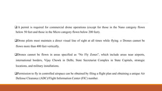  A permit is required for commercial drone operations (except for those in the Nano category flown
below 50 feet and those in the Micro category flown below 200 feet).
Drone pilots must maintain a direct visual line of sight at all times while flying. o Drones cannot be
flown more than 400 feet vertically.
Drones cannot be flown in areas specified as “No Fly Zones”, which include areas near airports,
international borders, Vijay Chowk in Delhi, State Secretariat Complex in State Capitals, strategic
locations, and military installations.
Permission to fly in controlled airspace can be obtained by filing a flight plan and obtaining a unique Air
Defense Clearance (ADC)/Flight Information Center (FIC) number.
 