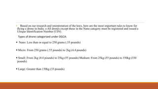 • Based on our research and interpretation of the laws, here are the most important rules to know for
flying a drone in India. o All drones except those in the Nano category must be registered and issued a
Unique Identification Number (UIN).
Types of drone categorized under DGCA:
 Nano: Less than or equal to 250 grams (.55 pounds)
 Micro: From 250 grams (.55 pounds) to 2kg (4.4 pounds)
 Small: From 2kg (4.4 pounds) to 25kg (55 pounds) Medium: From 25kg (55 pounds) to 150kg (330
pounds)
 Large: Greater than 150kg (33 pounds)
 