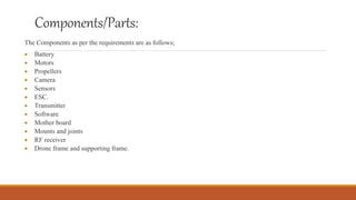 Components/Parts:
The Components as per the requirements are as follows;
 Battery
 Motors
 Propellers
 Camera
 Sensors
 ESC.
 Transmitter
 Software
 Mother board
 Mounts and joints
 RF receiver
 Drone frame and supporting frame.
 