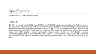Specifications:
Specifications of each components are:
1. KK2.1.5 :
KK 2.1.5 is a board with ATMEL mega 664PA,8-bit AVR RISC based microcontroller with 64K of memory.
It is easy for the beginner to start with and has firmware pre-defined in it. While activating or deactivating the
board there is an audio warning from the piezo buzzer of KK 2.1.5.It is the most stable board because it has
inbuilt gyroscope, 6050 MPU, and auto level function. This board has eight motor outputs, five control
inputs, an LCD display, polarity protected voltage sensor input, an ISP header, six-axis
accelerometer/gyroscope, a fuse protected piezo output. The user-defined signals from KK board are
processed by ATMEL 664PA IC and these control signals are passed to the ESC's installed on the frame of the
drone.
 