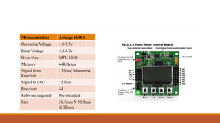 Microcontroller Atmega 664PA
Operating Voltage 1.8-5.5v
Input Voltage 4.8-6.0v
Gyro./Acc. MPU 6050
Memory 64KBytes
Signal from
Receiver
1520us(5channels)
Signal to ESC 1520us
Pin count 44
Software required Pre-installed
Size 50.5mm X 50.5mm
X 12mm
 