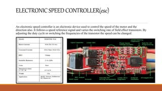 ELECTRONICSPEEDCONTROLLER(esc)
An electronic speed controller is an electronic device used to control the speed of the motor and the
direction also. It follows a speed reference signal and varies the switching rate of field effect transistors. By
adjusting the duty cycle or switching the frequencies of the transistor the speed can be changed.
 