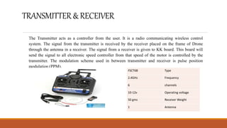 TRANSMITTER&RECEIVER
The Transmitter acts as a controller from the user. It is a radio communicating wireless control
system. The signal from the transmitter is received by the receiver placed on the frame of Drone
through the antenna in a receiver. The signal from a receiver is given to KK board. This board will
send the signal to all electronic speed controller from that speed of the motor is controlled by the
transmitter. The modulation scheme used in between transmitter and receiver is pulse position
modulation (PPM).
FSCT6B Type
2.4GHz Frequency
6 channels
10-12v Operating voltage
50 gms Receiver Weight
1 Antenna
 