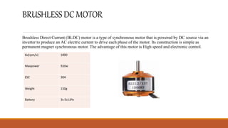 BRUSHLESSDCMOTOR
Brushless Direct Current (BLDC) motor is a type of synchronous motor that is powered by DC source via an
inverter to produce an AC electric current to drive each phase of the motor. Its construction is simple as
permanent magnet synchronous motor. The advantage of this motor is High speed and electronic control.
Kv(rpm/v) 1000
Maxpower 920w
ESC 30A
Weight 150g
Battery 3s-5s LiPo
 