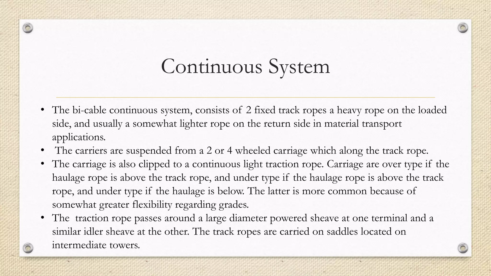 Continuous System
• The bi-cable continuous system, consists of 2 fixed track ropes a heavy rope on the loaded
side, and usually a somewhat lighter rope on the return side in material transport
applications.
• The carriers are suspended from a 2 or 4 wheeled carriage which along the track rope.
• The carriage is also clipped to a continuous light traction rope. Carriage are over type if the
haulage rope is above the track rope, and under type if the haulage rope is above the track
rope, and under type if the haulage is below. The latter is more common because of
somewhat greater flexibility regarding grades.
• The traction rope passes around a large diameter powered sheave at one terminal and a
similar idler sheave at the other. The track ropes are carried on saddles located on
intermediate towers.
 