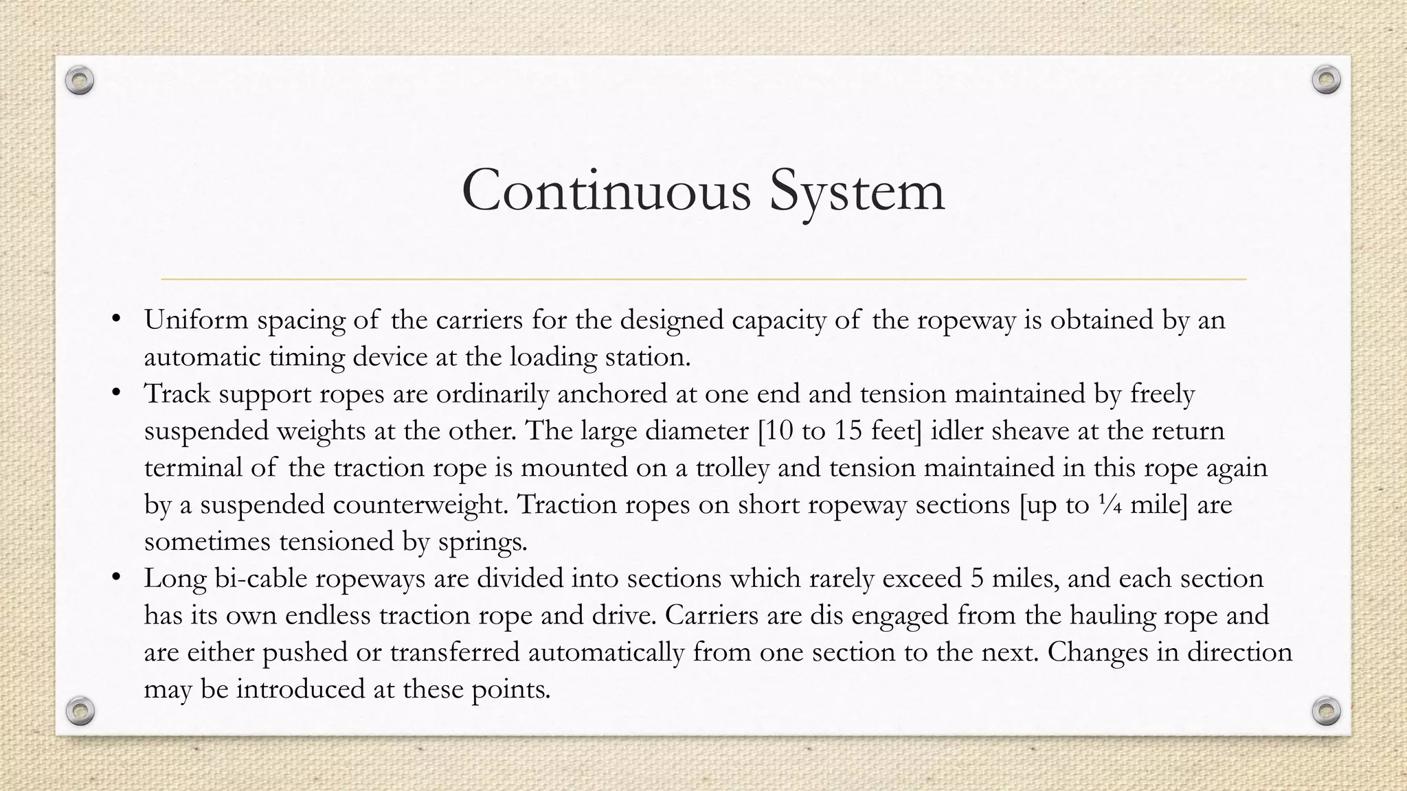 Continuous System
• Uniform spacing of the carriers for the designed capacity of the ropeway is obtained by an
automatic timing device at the loading station.
• Track support ropes are ordinarily anchored at one end and tension maintained by freely
suspended weights at the other. The large diameter [10 to 15 feet] idler sheave at the return
terminal of the traction rope is mounted on a trolley and tension maintained in this rope again
by a suspended counterweight. Traction ropes on short ropeway sections [up to ¼ mile] are
sometimes tensioned by springs.
• Long bi-cable ropeways are divided into sections which rarely exceed 5 miles, and each section
has its own endless traction rope and drive. Carriers are dis engaged from the hauling rope and
are either pushed or transferred automatically from one section to the next. Changes in direction
may be introduced at these points.
 