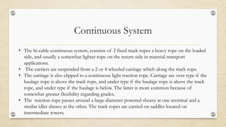 Continuous System
• The bi-cable continuous system, consists of 2 fixed track ropes a heavy rope on the loaded
side, and usually a somewhat lighter rope on the return side in material transport
applications.
• The carriers are suspended from a 2 or 4 wheeled carriage which along the track rope.
• The carriage is also clipped to a continuous light traction rope. Carriage are over type if the
haulage rope is above the track rope, and under type if the haulage rope is above the track
rope, and under type if the haulage is below. The latter is more common because of
somewhat greater flexibility regarding grades.
• The traction rope passes around a large diameter powered sheave at one terminal and a
similar idler sheave at the other. The track ropes are carried on saddles located on
intermediate towers.
 