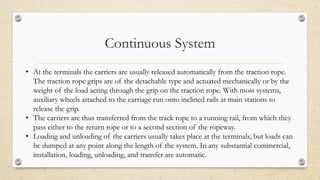 Continuous System
• At the terminals the carriers are usually released automatically from the traction rope.
The traction rope grips are of the detachable type and actuated mechanically or by the
weight of the load acting through the grip on the traction rope. With most systems,
auxiliary wheels attached to the carriage run onto inclined rails at main stations to
release the grip.
• The carriers are thus transferred from the track rope to a running rail, from which they
pass either to the return rope or to a second section of the ropeway.
• Loading and unloading of the carriers usually takes place at the terminals, but loads can
be dumped at any point along the length of the system. In any substantial commercial,
installation, loading, unloading, and transfer are automatic.
 