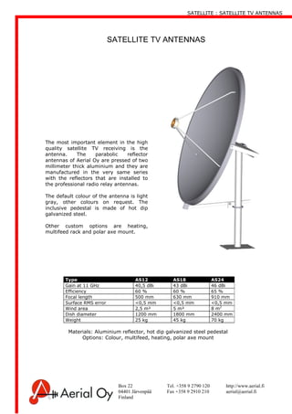 SATELLITE : SATELLITE TV ANTENNAS
Box 22 Tel. +358 9 2790 120 http://www.aerial.fi
04401 Järvenpää Fax +358 9 2910 210 aerial@aerial.fi
Finland
The most important element in the high
quality satellite TV receiving is the
antenna. The parabolic reflector
antennas of Aerial Oy are pressed of two
millimeter thick aluminium and they are
manufactured in the very same series
with the reflectors that are installed to
the professional radio relay antennas.
The default colour of the antenna is light
gray, other colours on request. The
inclusive pedestal is made of hot dip
galvanized steel.
Other custom options are heating,
multifeed rack and polar axe mount.
SATELLITE TV ANTENNAS
Type AS12 AS18 AS24
Gain at 11 GHz 40,5 dBi 43 dBi 46 dBi
Efficiency 60 % 60 % 65 %
Focal length 500 mm 630 mm 910 mm
Surface RMS error <0,5 mm <0,5 mm <0,5 mm
Wind area 2,5 m² 5 m² 8 m2
Dish diameter 1200 mm 1800 mm 2400 mm
Weight 25 kg 45 kg 70 kg
Materials: Aluminium reflector, hot dip galvanized steel pedestal
Options: Colour, multifeed, heating, polar axe mount
 