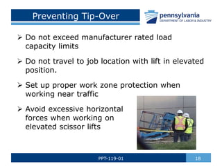 Preventing Tip-Over
 Do not exceed manufacturer rated load
capacity limits
 Do not travel to job location with lift in elevated
position.
 Set up proper work zone protection when
working near traffic
 Avoid excessive horizontal
forces when working on
elevated scissor lifts
18PPT-119-01
 