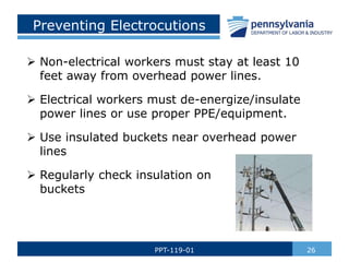 Preventing Electrocutions
 Non-electrical workers must stay at least 10
feet away from overhead power lines.
 Electrical workers must de-energize/insulate
power lines or use proper PPE/equipment.
 Use insulated buckets near overhead power
lines
 Regularly check insulation on
buckets
26PPT-119-01
 