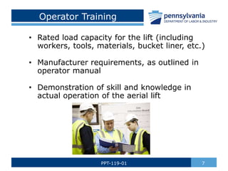 Operator Training
• Rated load capacity for the lift (including
workers, tools, materials, bucket liner, etc.)
• Manufacturer requirements, as outlined in
operator manual
• Demonstration of skill and knowledge in
actual operation of the aerial lift
7PPT-119-01
 