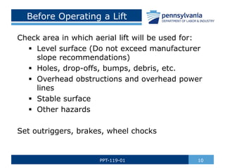 Before Operating a Lift
Check area in which aerial lift will be used for:
 Level surface (Do not exceed manufacturer
slope recommendations)
 Holes, drop-offs, bumps, debris, etc.
 Overhead obstructions and overhead power
lines
 Stable surface
 Other hazards
Set outriggers, brakes, wheel chocks
10
PPT-119-01
 