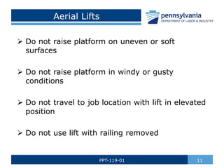 Aerial Lifts
 Do not raise platform on uneven or soft
surfaces
 Do not raise platform in windy or gusty
conditions
 Do not travel to job location with lift in elevated
position
 Do not use lift with railing removed
11
PPT-119-01
 
