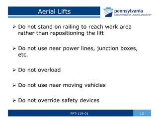 Aerial Lifts
 Do not stand on railing to reach work area
rather than repositioning the lift
 Do not use near power lines, junction boxes,
etc.
 Do not overload
 Do not use near moving vehicles
 Do not override safety devices
12
PPT-119-01
 