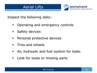 Aerial Lifts
Inspect the following daily:
 Operating and emergency controls
 Safety devices
 Personal protective devices
 Tires and wheels
 Air, hydraulic and fuel system for leaks
 Look for loose or missing parts
15
PPT-119-01
 