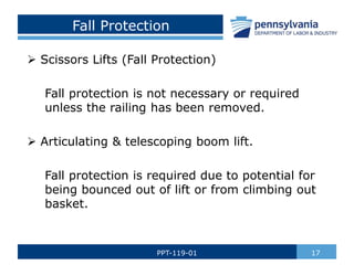 Fall Protection
 Scissors Lifts (Fall Protection)
Fall protection is not necessary or required
unless the railing has been removed.
 Articulating & telescoping boom lift.
Fall protection is required due to potential for
being bounced out of lift or from climbing out
basket.
17
PPT-119-01
 