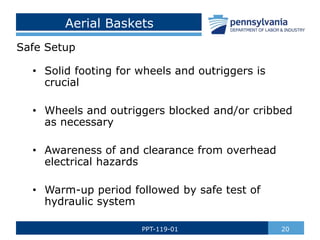 Aerial Baskets
Safe Setup
• Solid footing for wheels and outriggers is
crucial
• Wheels and outriggers blocked and/or cribbed
as necessary
• Awareness of and clearance from overhead
electrical hazards
• Warm-up period followed by safe test of
hydraulic system
20
PPT-119-01
 