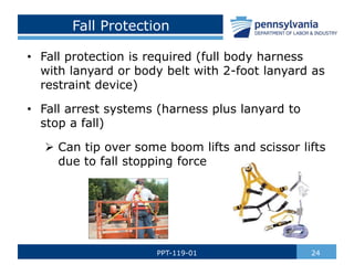 Fall Protection
• Fall protection is required (full body harness
with lanyard or body belt with 2-foot lanyard as
restraint device)
• Fall arrest systems (harness plus lanyard to
stop a fall)
 Can tip over some boom lifts and scissor lifts
due to fall stopping force
24
PPT-119-01
 