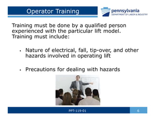 Operator Training
Training must be done by a qualified person
experienced with the particular lift model.
Training must include:
 Nature of electrical, fall, tip-over, and other
hazards involved in operating lift
 Precautions for dealing with hazards
6
PPT-119-01
 