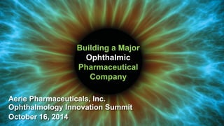 Building a Major
Ophthalmic
Pharmaceutical
Company
Aerie Pharmaceuticals, Inc.
Ophthalmology Innovation Summit
October 16, 2014
 