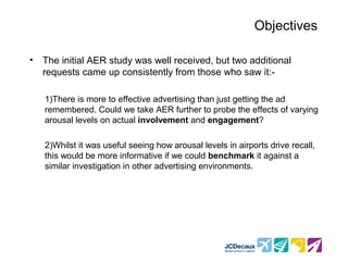 Objectives

•   The initial AER study was well received, but two additional
    requests came up consistently from those who saw it:-

    1)There is more to effective advertising than just getting the ad
    remembered. Could we take AER further to probe the effects of varying
    arousal levels on actual involvement and engagement?

    2)Whilst it was useful seeing how arousal levels in airports drive recall,
    this would be more informative if we could benchmark it against a
    similar investigation in other advertising environments.
 