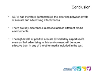 Conclusion

•   AERII has therefore demonstrated the clear link between levels
    of arousal and advertising effectiveness

•   There are key differences in arousal across different media
    environments

•   The high levels of positive arousal exhibited by airport users
    ensures that advertising in this environment will be more
    effective than in any of the other media included in the test.
 