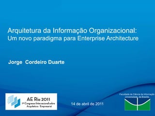 Arquitetura da Informação Organizacional: Um novo paradigma para Enterprise Architecture Jorge  Cordeiro Duarte Faculdade de Ciência da Informação Universidade  de Brasília 14 de abril de 2011  