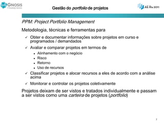 Gestão do portfolio de projetosPPM: Project Portfolio ManagementMetodologia, técnicas e ferramentas paraObter e documentar informações sobre projetos em curso e programados / demandadosAvaliar e comparar projetos em termos de Alinhamento com o negócioRisco RetornoUso de recursosClassificar projetos e alocar recursos a eles de acordo com a análise acimaMonitorar e controlar os projetos coletivamenteProjetos deixam de ser vistos e tratados individualmente e passam a ser vistos como uma carteira de projetos (portfolio)