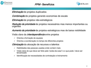 PPM - Benefícios Eliminação de projetos duplicadosCombinação de projetos gerando economias de escalaEliminação de projetos não-estratégicosRedução da prioridade de projetos necessários mas menos importantes ou urgentesAumento da prioridade de projetos estratégicos mas de baixa visibilidadeVisão clara da interdependência entre projetosOrienta a formação de equipesOrienta a coordenação no tempo de diferentes projetosOtimização da alocação de recursos e talentosHabilidades das pessoas usadas onde contam maisVisão clara do que deve ser feito pela “prata-da-casa” e o que pode / deve ser terceirizadoIdentificação de necessidades de contratação e treinamento